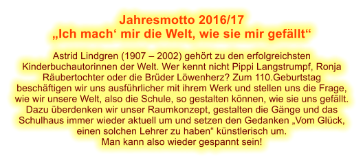 Jahresmotto 2016/17  Ich mach mir die Welt, wie sie mir gefllt  Astrid Lindgren (1907  2002) gehrt zu den erfolgreichsten Kinderbuchautorinnen der Welt. Wer kennt nicht Pippi Langstrumpf, Ronja Rubertochter oder die Brder Lwenherz? Zum 110.Geburtstag beschftigen wir uns ausfhrlicher mit ihrem Werk und stellen uns die Frage, wie wir unsere Welt, also die Schule, so gestalten knnen, wie sie uns gefllt. Dazu berdenken wir unser Raumkonzept, gestalten die Gnge und das Schulhaus immer wieder aktuell um und setzen den Gedanken Vom Glck, einen solchen Lehrer zu haben knstlerisch um. Man kann also wieder gespannt sein!