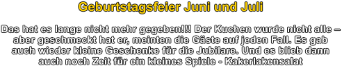 Geburtstagsfeier Juni und Juli  Das hat es lange nicht mehr gegeben!!! Der Kuchen wurde nicht alle  aber geschmeckt hat er, meinten die Gste auf jeden Fall. Es gab auch wieder kleine Geschenke fr die Jubilare. Und es blieb dann auch noch Zeit fr ein kleines Spiele - Kakerlakensalat