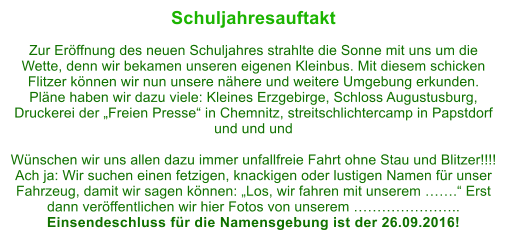 Schuljahresauftakt  Zur Erffnung des neuen Schuljahres strahlte die Sonne mit uns um die Wette, denn wir bekamen unseren eigenen Kleinbus. Mit diesem schicken Flitzer knnen wir nun unsere nhere und weitere Umgebung erkunden. Plne haben wir dazu viele: Kleines Erzgebirge, Schloss Augustusburg, Druckerei der Freien Presse in Chemnitz, streitschlichtercamp in Papstdorf und und und  Wnschen wir uns allen dazu immer unfallfreie Fahrt ohne Stau und Blitzer!!!! Ach ja: Wir suchen einen fetzigen, knackigen oder lustigen Namen fr unser Fahrzeug, damit wir sagen knnen: Los, wir fahren mit unserem . Erst dann verffentlichen wir hier Fotos von unserem .. Einsendeschluss fr die Namensgebung ist der 26.09.2016!