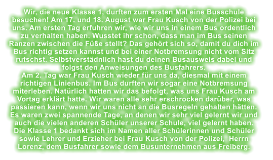 Wir, die neue Klasse 1, durften zum ersten Mal eine Busschule besuchen! Am 17. und 18. August war Frau Kusch von der Polizei bei uns. Am ersten Tag erfuhren wir, wie wir uns in einem Bus ordentlich zu verhalten haben. Wusstet ihr schon, dass man im Bus seinen Ranzen zwischen die Fe stellt? Das gehrt sich so, damit du dich im Bus richtig setzen kannst und bei einer Notbremsung nicht vom Sitz rutschst. Selbstverstdnlich hast du deinen Busausweis dabei und folgst den Anweisungen des Busfahrers. Am 2. Tag war Frau Kusch wieder fr uns da, diesmal mit einem richtigen Linienbus. Im Bus durften wir sogar eine Notbremsung miterleben. Natrlich hatten wir das befolgt, was uns Frau Kusch am Vortag erklrt hatte. Wir waren alle sehr erschrocken darber, was passieren kann, wenn wir uns nicht an die Busregeln gehalten htten.    Es waren zwei spannende Tage, an denen wir sehr viel gelernt wir und auch die vielen anderen Schler unserer Schule, viel gelernt haben.  Die Klasse 1 bedankt sich im Namen aller Schlerinnen und Schler sowie Lehrer und Erzieher bei Frau Kusch von der Polizei,  Herrn Lorenz, dem Busfahrer sowie dem Busunternehmen aus Freiberg.