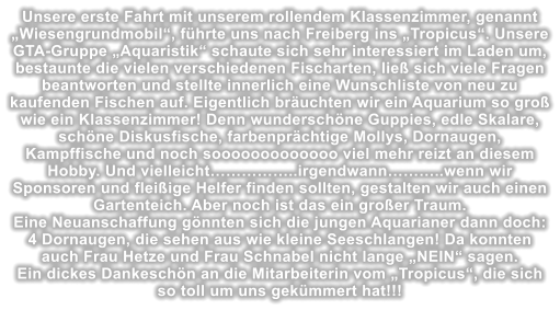 Unsere erste Fahrt mit unserem rollendem Klassenzimmer, genannt Wiesengrundmobil, fhrte uns nach Freiberg ins Tropicus. Unsere GTA-Gruppe Aquaristik schaute sich sehr interessiert im Laden um, bestaunte die vielen verschiedenen Fischarten, lie sich viele Fragen beantworten und stellte innerlich eine Wunschliste von neu zu kaufenden Fischen auf. Eigentlich bruchten wir ein Aquarium so gro wie ein Klassenzimmer! Denn wunderschne Guppies, edle Skalare, schne Diskusfische, farbenprchtige Mollys, Dornaugen, Kampffische und noch sooooooooooooo viel mehr reizt an diesem Hobby. Und vielleicht..irgendwann..wenn wir Sponsoren und fleiige Helfer finden sollten, gestalten wir auch einen Gartenteich. Aber noch ist das ein groer Traum. Eine Neuanschaffung gnnten sich die jungen Aquarianer dann doch: 4 Dornaugen, die sehen aus wie kleine Seeschlangen! Da konnten auch Frau Hetze und Frau Schnabel nicht lange NEIN sagen. Ein dickes Dankeschn an die Mitarbeiterin vom Tropicus, die sich so toll um uns gekmmert hat!!!