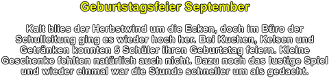 Geburtstagsfeier September  Kalt blies der Herbstwind um die Ecken, doch im Bro der Schulleitung ging es wieder hoch her. Bei Kuchen, Kelsen und Getrnken konnten 5 Schler ihren Geburtstag feiern. Kleine Geschenke fehlten natrlich auch nicht. Dazu noch das lustige Spiel und wieder einmal war die Stunde schneller um als gedacht.