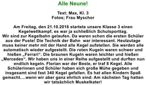 Alle Neune!  Text: Max, Kl. 3 Fotos; Frau Myschor  Am Freitag, den 21.10.2016 startete unsere Klasse 3 einen Kegelwettkampf, es war ja schlielich Schulsporttag. Wir sind zur Kegelbahn gelaufen. Da waren schon die ersten Schler aus der Puste! Die Technik der Bahn  war interessant. Heutzutage muss keiner mehr mit der Hand alle Kegel aufstellen. Sie werden alle automatisch wieder aufgestellt. Die roten Kugeln waren schwer und hieen Ferrari. Die braunen Kugeln waren leichter und hieen Mercedes. Wir haben uns in einer Reihe aufgestellt und durften nun endlich kegeln. Florian war der Beste, er traf 8 Kegel. Alle Schlerinnen und Schler haben sich groe Mhe gegeben und insgesamt sind fast 340 Kegel gefallen. Es hat allen Kindern Spa gemacht.wenn wir aber ganz ehrlich sind: Am nchsten Tag hatten wir tatschlich Muskelkater!