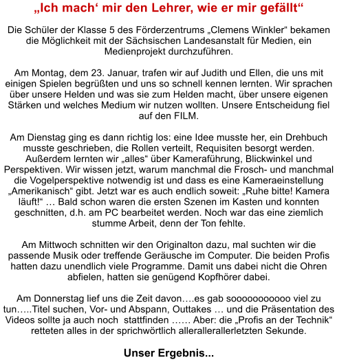 Ich mach mir den Lehrer, wie er mir gefllt  Die Schler der Klasse 5 des Frderzentrums Clemens Winkler bekamen die Mglichkeit mit der Schsischen Landesanstalt fr Medien, ein Medienprojekt durchzufhren.   Am Montag, dem 23. Januar, trafen wir auf Judith und Ellen, die uns mit einigen Spielen begrten und uns so schnell kennen lernten. Wir sprachen ber unsere Helden und was sie zum Helden macht, ber unsere eigenen Strken und welches Medium wir nutzen wollten. Unsere Entscheidung fiel auf den FILM.   Am Dienstag ging es dann richtig los: eine Idee musste her, ein Drehbuch musste geschrieben, die Rollen verteilt, Requisiten besorgt werden. Auerdem lernten wir alles ber Kamerafhrung, Blickwinkel und Perspektiven. Wir wissen jetzt, warum manchmal die Frosch- und manchmal die Vogelperspektive notwendig ist und dass es eine Kameraeinstellung Amerikanisch gibt. Jetzt war es auch endlich soweit: Ruhe bitte! Kamera luft!  Bald schon waren die ersten Szenen im Kasten und konnten geschnitten, d.h. am PC bearbeitet werden. Noch war das eine ziemlich stumme Arbeit, denn der Ton fehlte.   Am Mittwoch schnitten wir den Originalton dazu, mal suchten wir die passende Musik oder treffende Gerusche im Computer. Die beiden Profis hatten dazu unendlich viele Programme. Damit uns dabei nicht die Ohren abfielen, hatten sie gengend Kopfhrer dabei.   Am Donnerstag lief uns die Zeit davon.es gab sooooooooooo viel zu tun..Titel suchen, Vor- und Abspann, Outtakes  und die Prsentation des Videos sollte ja auch noch  stattfinden  Aber: die Profis an der Technik retteten alles in der sprichwrtlich allerallerallerletzten Sekunde.   Unser Ergebnis...