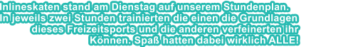 Inlineskaten stand am Dienstag auf unserem Stundenplan. In jeweils zwei Stunden trainierten die einen die Grundlagen dieses Freizeitsports und die anderen verfeinerten ihr Knnen. Spa hatten dabei wirklich ALLE!