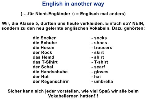 English in another way  (.fr Nicht-Englnder :) = Englisch mal anders)  Wir, die Klasse 5, durften uns heute verkleiden. Einfach so? NEIN, sondern zu den neu gelernte englischen Vokabeln. Dazu gehrten:   die Socken            		- socks die Schuhe                 		- shoes die Hosen              		- trousers der Rock                              - skirt das Hemd                           	- shirt das T-Sihirt                        	- T-shirt der Schal                             	- scarf die Handschuhe              	- gloves der Hut                                	- hat der Regenschirm             	- umbrella  Sicher kann sich jeder vorstellen, wie viel Spa wir alle beim Vokabellernen hatten!!!