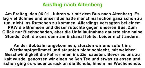 Ausflug nach Altenberg  Am Freitag, den 06.01., fuhren wir mit dem Bus nach Altenberg. Es lag viel Schnee und unser Bus hatte manchmal schon ganz schn zu tun, nicht ins Rutschen zu kommen. Allerdings versagten bei einem PKW die Bremsen und dieser rutschte gegen unseren Bus. Zum Glck nur Blechschaden, aber die Unfallaufnahme dauerte eine halbe Stunde. Zeit, die uns dann am Eiskanal fehlte. Leider nicht ndern.  An der Bobbahn angekommen, strzten wir uns sofort ins Wettkampfgetmmel und staunten nicht schlecht, mit welcher Geschwindigkeit die Fahrerinnen ins Ziel sausten. Bevor es uns zu kalt wurde, genossen wir einen heien Tee und etwas zu essen und schon ging es wieder zurck an die Schule, hinein ins Wochenende.