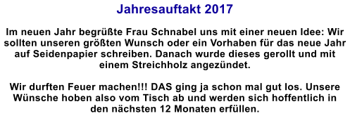 Jahresauftakt 2017  Im neuen Jahr begrte Frau Schnabel uns mit einer neuen Idee: Wir sollten unseren grten Wunsch oder ein Vorhaben fr das neue Jahr auf Seidenpapier schreiben. Danach wurde dieses gerollt und mit einem Streichholz angezndet.   Wir durften Feuer machen!!! DAS ging ja schon mal gut los. Unsere Wnsche hoben also vom Tisch ab und werden sich hoffentlich in den nchsten 12 Monaten erfllen.