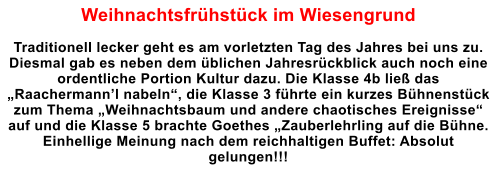 Weihnachtsfrhstck im Wiesengrund  Traditionell lecker geht es am vorletzten Tag des Jahres bei uns zu. Diesmal gab es neben dem blichen Jahresrckblick auch noch eine ordentliche Portion Kultur dazu. Die Klasse 4b lie das Raachermannl nabeln, die Klasse 3 fhrte ein kurzes Bhnenstck zum Thema Weihnachtsbaum und andere chaotisches Ereignisse auf und die Klasse 5 brachte Goethes Zauberlehrling auf die Bhne. Einhellige Meinung nach dem reichhaltigen Buffet: Absolut gelungen!!!