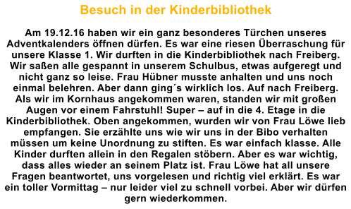 Besuch in der Kinderbibliothek  Am 19.12.16 haben wir ein ganz besonderes Trchen unseres Adventkalenders ffnen drfen. Es war eine riesen berraschung fr unsere Klasse 1. Wir durften in die Kinderbibliothek nach Freiberg. Wir saen alle gespannt in unserem Schulbus, etwas aufgeregt und nicht ganz so leise. Frau Hbner musste anhalten und uns noch einmal belehren. Aber dann gings wirklich los. Auf nach Freiberg. Als wir im Kornhaus angekommen waren, standen wir mit groen Augen vor einem Fahrstuhl! Super  auf in die 4. Etage in die Kinderbibliothek. Oben angekommen, wurden wir von Frau Lwe lieb empfangen. Sie erzhlte uns wie wir uns in der Bibo verhalten mssen um keine Unordnung zu stiften. Es war einfach klasse. Alle Kinder durften allein in den Regalen stbern. Aber es war wichtig, dass alles wieder an seinem Platz ist. Frau Lwe hat all unsere Fragen beantwortet, uns vorgelesen und richtig viel erklrt. Es war ein toller Vormittag  nur leider viel zu schnell vorbei. Aber wir drfen gern wiederkommen.