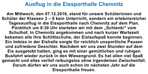 Ausflug in die Eissporthalle Chemnitz  Am Mittwoch, den 07.12.2016, stand fr unsere Schlerinnen und Schler der Klassen 3  6 kein Unterricht, sondern ein erlebnisreicher Tagesausflug in die Eissporthalle nach Chemnitz auf dem Plan. Pnktlich um 8:30 Uhr starteten wir mit dem Schlenki vom Schulhof. In Chemnitz angekommen und nach kurzer Wartezeit bekamen alle ihre Schlittschuhe, der Eislaufspa konnte beginnen. Ein Imbiss in der Eishalle sorgte fr reichlich unsportliche Pausen und zufriedene Gesichter. Nachdem wir uns zwei Stunden auf dem Eis ausgetobt hatten, ging es mit einer gemtlichen und ruhigen Busfahrt wieder zurck in den Wiesengrund. Es hat allen viel Spa gemacht und alles verlief reibungslos ohne irgendeinen Zwischenfall. Darum drfen wir uns auch schon im nchsten Jahr auf die Eissporthalle freuen.