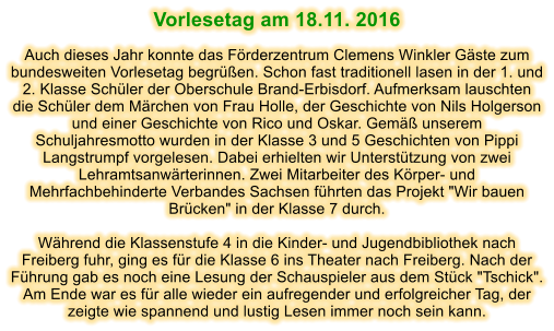 Vorlesetag am 18.11. 2016  Auch dieses Jahr konnte das Frderzentrum Clemens Winkler Gste zum bundesweiten Vorlesetag begren. Schon fast traditionell lasen in der 1. und 2. Klasse Schler der Oberschule Brand-Erbisdorf. Aufmerksam lauschten die Schler dem Mrchen von Frau Holle, der Geschichte von Nils Holgerson und einer Geschichte von Rico und Oskar. Gem unserem Schuljahresmotto wurden in der Klasse 3 und 5 Geschichten von Pippi Langstrumpf vorgelesen. Dabei erhielten wir Untersttzung von zwei Lehramtsanwrterinnen. Zwei Mitarbeiter des Krper- und Mehrfachbehinderte Verbandes Sachsen fhrten das Projekt "Wir bauen Brcken" in der Klasse 7 durch.  Whrend die Klassenstufe 4 in die Kinder- und Jugendbibliothek nach Freiberg fuhr, ging es fr die Klasse 6 ins Theater nach Freiberg. Nach der Fhrung gab es noch eine Lesung der Schauspieler aus dem Stck "Tschick". Am Ende war es fr alle wieder ein aufregender und erfolgreicher Tag, der zeigte wie spannend und lustig Lesen immer noch sein kann.