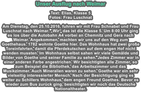 Unser Ausflug nach Weimar  Text: Elias, Klasse 5 Fotos: Frau Luschnat  Am Dienstag, den 25.10.2016, fuhren wir mit Frau Schnabel und Frau Luschnat nach Weimar. Wir das ist die Klasse 5. Um 8:00 Uhr ging es los ber die Autobahn A4 vorbei an Chemnitz und Gera nach Weimar. Angekommen, machten wir uns auf den Weg zum Goethehaus. 1782 wohnte Goethe hier. Das Wohnhaus hat zwei groe Toreinfahrten, damit die Pferdekutschen auf dem engen Hof nicht wenden mussten. Im Wohnhaus selbst sahen wir viele Gemlde und Bilder von Goethe und seiner Familie zu sehen. Jedes Zimmer war in einer anderen Farbe angestrichen. Wir besichtigten alle Zimmer, so zum Beispiel die Bibliothek, das Arbeitszimmer und das Musikzimmer. Auch Mineralien waren zu sehen. Goethe war ein sehr vielseitig interessierter Mensch. Nach der Besichtigung ging es weiter zu Schillers Wohnhaus, dem engen Freund Goethes. Bevor es wieder zum Bus zurck ging, besichtigten wir noch das Deutsche Nationaltheater.