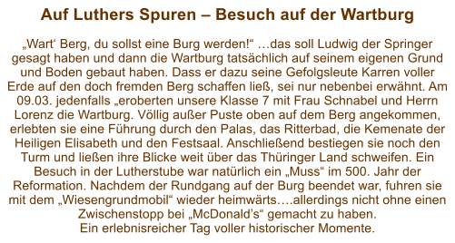 Auf Luthers Spuren  Besuch auf der Wartburg  Wart Berg, du sollst eine Burg werden! das soll Ludwig der Springer gesagt haben und dann die Wartburg tatschlich auf seinem eigenen Grund und Boden gebaut haben. Dass er dazu seine Gefolgsleute Karren voller Erde auf den doch fremden Berg schaffen lie, sei nur nebenbei erwhnt. Am 09.03. jedenfalls eroberten unsere Klasse 7 mit Frau Schnabel und Herrn Lorenz die Wartburg. Vllig auer Puste oben auf dem Berg angekommen, erlebten sie eine Fhrung durch den Palas, das Ritterbad, die Kemenate der Heiligen Elisabeth und den Festsaal. Anschlieend bestiegen sie noch den Turm und lieen ihre Blicke weit ber das Thringer Land schweifen. Ein Besuch in der Lutherstube war natrlich ein Muss im 500. Jahr der Reformation. Nachdem der Rundgang auf der Burg beendet war, fuhren sie mit dem Wiesengrundmobil wieder heimwrts.allerdings nicht ohne einen Zwischenstopp bei McDonalds gemacht zu haben.  Ein erlebnisreicher Tag voller historischer Momente.