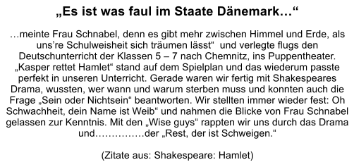 Es ist was faul im Staate Dnemark  meinte Frau Schnabel, denn es gibt mehr zwischen Himmel und Erde, als unsre Schulweisheit sich trumen lsst  und verlegte flugs den Deutschunterricht der Klassen 5  7 nach Chemnitz, ins Puppentheater. Kasper rettet Hamlet stand auf dem Spielplan und das wiederum passte perfekt in unseren Unterricht. Gerade waren wir fertig mit Shakespeares Drama, wussten, wer wann und warum sterben muss und konnten auch die Frage Sein oder Nichtsein beantworten. Wir stellten immer wieder fest: Oh Schwachheit, dein Name ist Weib und nahmen die Blicke von Frau Schnabel gelassen zur Kenntnis. Mit den Wise guys rappten wir uns durch das Drama undder Rest, der ist Schweigen.  (Zitate aus: Shakespeare: Hamlet)