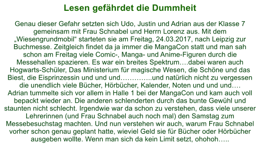 Lesen gefhrdet die Dummheit  Genau dieser Gefahr setzten sich Udo, Justin und Adrian aus der Klasse 7 gemeinsam mit Frau Schnabel und Herrn Lorenz aus. Mit dem Wiesengrundmobil starteten sie am Freitag, 24.03.2017, nach Leipzig zur Buchmesse. Zeitgleich findet da ja immer die MangaCon statt und man sah schon am Freitag viele Comic-, Manga- und Anime-Figuren durch die Messehallen spazieren. Es war ein breites Spektrum.dabei waren auch Hogwarts-Schler, Das Ministerium fr magische Wesen, die Schne und das Biest, die Eisprinzessin und und und..und natrlich nicht zu vergessen die unendlich viele Bcher, Hrbcher, Kalender, Noten und und und. Adrian tummelte sich vor allem in Halle 1 bei der MangaCon und kam auch voll bepackt wieder an. Die anderen schlenderten durch das bunte Gewhl und staunten nicht schlecht. Irgendwie war da schon zu verstehen, dass viele unserer Lehrerinnen (und Frau Schnabel auch noch mal) den Samstag zum Messebesuchstag machten. Und nun verstehen wir auch, warum Frau Schnabel vorher schon genau geplant hatte, wieviel Geld sie fr Bcher oder Hrbcher ausgeben wollte. Wenn man sich da kein Limit setzt, ohohoh..