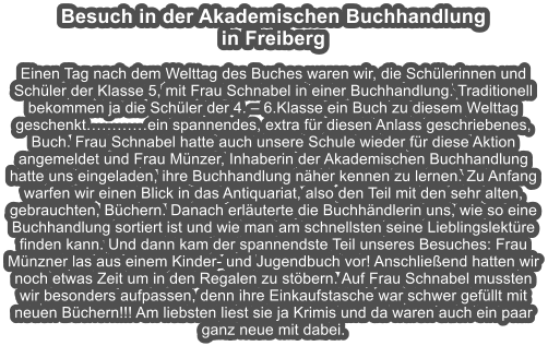 Besuch in der Akademischen Buchhandlung  in Freiberg  Einen Tag nach dem Welttag des Buches waren wir, die Schlerinnen und Schler der Klasse 5, mit Frau Schnabel in einer Buchhandlung. Traditionell bekommen ja die Schler der 4.  6.Klasse ein Buch zu diesem Welttag geschenktein spannendes, extra fr diesen Anlass geschriebenes, Buch. Frau Schnabel hatte auch unsere Schule wieder fr diese Aktion angemeldet und Frau Mnzer, Inhaberin der Akademischen Buchhandlung hatte uns eingeladen, ihre Buchhandlung nher kennen zu lernen. Zu Anfang warfen wir einen Blick in das Antiquariat, also den Teil mit den sehr alten, gebrauchten, Bchern. Danach erluterte die Buchhndlerin uns, wie so eine Buchhandlung sortiert ist und wie man am schnellsten seine Lieblingslektre finden kann. Und dann kam der spannendste Teil unseres Besuches: Frau Mnzner las aus einem Kinder- und Jugendbuch vor! Anschlieend hatten wir noch etwas Zeit um in den Regalen zu stbern. Auf Frau Schnabel mussten wir besonders aufpassen, denn ihre Einkaufstasche war schwer gefllt mit neuen Bchern!!! Am liebsten liest sie ja Krimis und da waren auch ein paar ganz neue mit dabei.