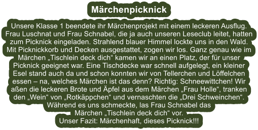 Mrchenpicknick  Unsere Klasse 1 beendete ihr Mrchenprojekt mit einem leckeren Ausflug. Frau Luschnat und Frau Schnabel, die ja auch unseren Leseclub leitet, hatten zum Picknick eingeladen. Strahlend blauer Himmel lockte uns in den Wald. Mit Picknickkorb und Decken ausgestattet, zogen wir los. Ganz genau wie im Mrchen Tischlein deck dich kamen wir an einen Platz, der fr unser Picknick geeignet war. Eine Tischdecke war schnell aufgelegt, ein kleiner Esel stand auch da und schon konnten wir von Tellerchen und Lffelchen essen  na, welches Mrchen ist das denn? Richtig: Schneewittchen! Wir aen die leckeren Brote und pfel aus dem Mrchen Frau Holle, tranken den Wein von Rotkppchen und vernaschten die Drei Schweinchen. Whrend es uns schmeckte, las Frau Schnabel das  Mrchen Tischlein deck dich vor. Unser Fazit: Mrchenhaft, dieses Picknick!!!