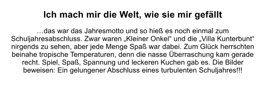 Ich mach mir die Welt, wie sie mir gefllt  das war das Jahresmotto und so hie es noch einmal zum Schuljahresabschluss. Zwar waren Kleiner Onkel und die Villa Kunterbunt nirgends zu sehen, aber jede Menge Spa war dabei. Zum Glck herrschten beinahe tropische Temperaturen, denn die nasse berraschung kam gerade recht. Spiel, Spa, Spannung und leckeren Kuchen gab es. Die Bilder beweisen: Ein gelungener Abschluss eines turbulenten Schuljahres!!!