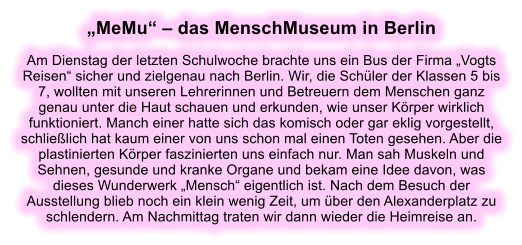 MeMu  das MenschMuseum in Berlin  Am Dienstag der letzten Schulwoche brachte uns ein Bus der Firma Vogts Reisen sicher und zielgenau nach Berlin. Wir, die Schler der Klassen 5 bis 7, wollten mit unseren Lehrerinnen und Betreuern dem Menschen ganz genau unter die Haut schauen und erkunden, wie unser Krper wirklich funktioniert. Manch einer hatte sich das komisch oder gar eklig vorgestellt, schlielich hat kaum einer von uns schon mal einen Toten gesehen. Aber die plastinierten Krper faszinierten uns einfach nur. Man sah Muskeln und Sehnen, gesunde und kranke Organe und bekam eine Idee davon, was dieses Wunderwerk Mensch eigentlich ist. Nach dem Besuch der Ausstellung blieb noch ein klein wenig Zeit, um ber den Alexanderplatz zu schlendern. Am Nachmittag traten wir dann wieder die Heimreise an.