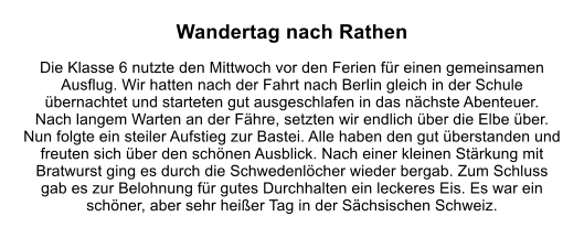 Wandertag nach Rathen  Die Klasse 6 nutzte den Mittwoch vor den Ferien fr einen gemeinsamen Ausflug. Wir hatten nach der Fahrt nach Berlin gleich in der Schule bernachtet und starteten gut ausgeschlafen in das nchste Abenteuer.  Nach langem Warten an der Fhre, setzten wir endlich ber die Elbe ber. Nun folgte ein steiler Aufstieg zur Bastei. Alle haben den gut berstanden und freuten sich ber den schnen Ausblick. Nach einer kleinen Strkung mit Bratwurst ging es durch die Schwedenlcher wieder bergab. Zum Schluss gab es zur Belohnung fr gutes Durchhalten ein leckeres Eis. Es war ein schner, aber sehr heier Tag in der Schsischen Schweiz.