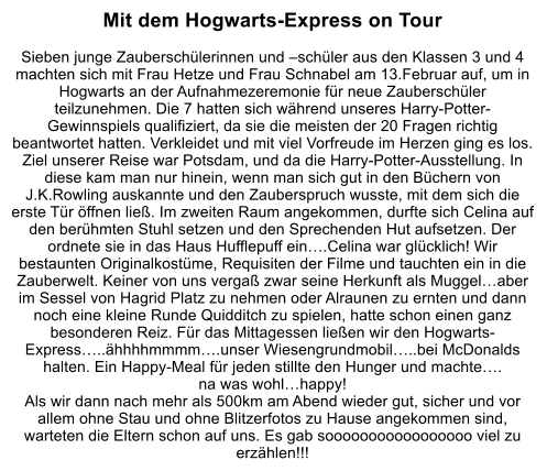Mit dem Hogwarts-Express on Tour  Sieben junge Zauberschlerinnen und schler aus den Klassen 3 und 4 machten sich mit Frau Hetze und Frau Schnabel am 13.Februar auf, um in Hogwarts an der Aufnahmezeremonie fr neue Zauberschler teilzunehmen. Die 7 hatten sich whrend unseres Harry-Potter-Gewinnspiels qualifiziert, da sie die meisten der 20 Fragen richtig beantwortet hatten. Verkleidet und mit viel Vorfreude im Herzen ging es los. Ziel unserer Reise war Potsdam, und da die Harry-Potter-Ausstellung. In diese kam man nur hinein, wenn man sich gut in den Bchern von J.K.Rowling auskannte und den Zauberspruch wusste, mit dem sich die erste Tr ffnen lie. Im zweiten Raum angekommen, durfte sich Celina auf den berhmten Stuhl setzen und den Sprechenden Hut aufsetzen. Der ordnete sie in das Haus Hufflepuff ein.Celina war glcklich! Wir bestaunten Originalkostme, Requisiten der Filme und tauchten ein in die Zauberwelt. Keiner von uns verga zwar seine Herkunft als Muggelaber im Sessel von Hagrid Platz zu nehmen oder Alraunen zu ernten und dann noch eine kleine Runde Quidditch zu spielen, hatte schon einen ganz besonderen Reiz. Fr das Mittagessen lieen wir den Hogwarts-Express..hhhhmmmm.unser Wiesengrundmobil..bei McDonalds halten. Ein Happy-Meal fr jeden stillte den Hunger und machte. na was wohlhappy! Als wir dann nach mehr als 500km am Abend wieder gut, sicher und vor allem ohne Stau und ohne Blitzerfotos zu Hause angekommen sind, warteten die Eltern schon auf uns. Es gab sooooooooooooooooo viel zu erzhlen!!!