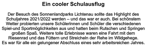 Ein cooler Schulausflug   Der Besuch des Sonnenlandparks Lichtenau sollte das Highlight des Schuljahres 2021/2022 werden – und das war er auch. Bei schönstem Wetter probierten unsere Schülerinnen und Schüler die verschiedenen Spiel-und Sportmöglichkeiten aus und hatten beim Rutschen und Springen großen Spaß. Weitere tolle Erlebnisse waren eine Fahrt mit dem Riesenrad und das Füttern und Streicheln der Rehe im Wildgehege.  Es war für alle ein gelungener Abschluss eines sehr arbeitsreichen Jahres.