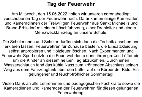 Tag der Feuerwehr  Am Mittwoch, den 15.06.2022 holten wir unseren coronabedingt verschobenen Tag der Feuerwehr nach. Dafür kamen einige Kameraden und Kameradinnen der Freiwilligen Feuerwehr aus Sankt Michaelis und Brand-Erbisdorf mit einem Löschfahrzeug, einer Drehleiter und einem Mehrzweckfahrzeug an unsere Schule.   Die Schülerinnen und Schüler durften sich dann die Technik ansehen und erklären lassen, Feuerwehren für Zuhause basteln, die Einsatzkleidung selbst anprobieren und Holzfeuer löschen. Nach Experimenten und Feuerwehr-Sport setzten die Feuerwehrleute dann ihren großen Lüfter ein, um die Kinder an diesem heißen Tag abzukühlen. Durch einen Wasserschlauch fand das kühle Nass zum krönenden Abschluss seinen Weg aus dem Fahrzeugtank über den Lüfter auf die Körper der Kids. Ein gelungener und feucht-fröhlicher Sommertag!   Vielen Dank an alle Lehrerinnen und pädagogischen Fachkräfte sowie die Kameradinnen und Kameraden der Feuerwehren für diesen gelungenen Feuerwehrtag.