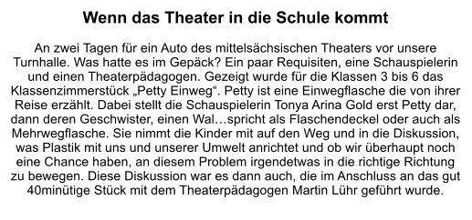 Wenn das Theater in die Schule kommt  An zwei Tagen für ein Auto des mittelsächsischen Theaters vor unsere Turnhalle. Was hatte es im Gepäck? Ein paar Requisiten, eine Schauspielerin und einen Theaterpädagogen. Gezeigt wurde für die Klassen 3 bis 6 das Klassenzimmerstück „Petty Einweg“. Petty ist eine Einwegflasche die von ihrer Reise erzählt. Dabei stellt die Schauspielerin Tonya Arina Gold erst Petty dar, dann deren Geschwister, einen Wal…spricht als Flaschendeckel oder auch als Mehrwegflasche. Sie nimmt die Kinder mit auf den Weg und in die Diskussion, was Plastik mit uns und unserer Umwelt anrichtet und ob wir überhaupt noch eine Chance haben, an diesem Problem irgendetwas in die richtige Richtung zu bewegen. Diese Diskussion war es dann auch, die im Anschluss an das gut 40minütige Stück mit dem Theaterpädagogen Martin Lühr geführt wurde.
