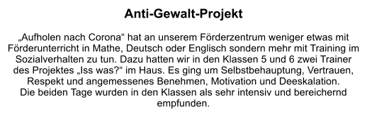 Anti-Gewalt-Projekt  „Aufholen nach Corona“ hat an unserem Förderzentrum weniger etwas mit Förderunterricht in Mathe, Deutsch oder Englisch sondern mehr mit Training im Sozialverhalten zu tun. Dazu hatten wir in den Klassen 5 und 6 zwei Trainer des Projektes „Iss was?“ im Haus. Es ging um Selbstbehauptung, Vertrauen, Respekt und angemessenes Benehmen, Motivation und Deeskalation.  Die beiden Tage wurden in den Klassen als sehr intensiv und bereichernd empfunden.
