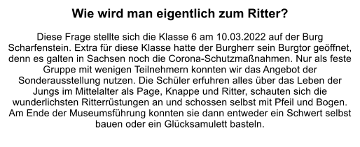 Wie wird man eigentlich zum Ritter?  Diese Frage stellte sich die Klasse 6 am 10.03.2022 auf der Burg Scharfenstein. Extra für diese Klasse hatte der Burgherr sein Burgtor geöffnet, denn es galten in Sachsen noch die Corona-Schutzmaßnahmen. Nur als feste Gruppe mit wenigen Teilnehmern konnten wir das Angebot der Sonderausstellung nutzen. Die Schüler erfuhren alles über das Leben der Jungs im Mittelalter als Page, Knappe und Ritter, schauten sich die wunderlichsten Ritterrüstungen an und schossen selbst mit Pfeil und Bogen. Am Ende der Museumsführung konnten sie dann entweder ein Schwert selbst bauen oder ein Glücksamulett basteln.