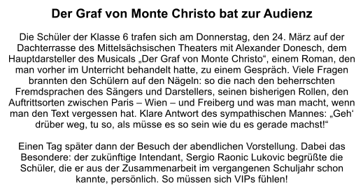 Der Graf von Monte Christo bat zur Audienz  Die Schüler der Klasse 6 trafen sich am Donnerstag, den 24. März auf der Dachterrasse des Mittelsächsischen Theaters mit Alexander Donesch, dem Hauptdarsteller des Musicals „Der Graf von Monte Christo“, einem Roman, den man vorher im Unterricht behandelt hatte, zu einem Gespräch. Viele Fragen brannten den Schülern auf den Nägeln: so die nach den beherrschten Fremdsprachen des Sängers und Darstellers, seinen bisherigen Rollen, den Auftrittsorten zwischen Paris – Wien – und Freiberg und was man macht, wenn man den Text vergessen hat. Klare Antwort des sympathischen Mannes: „Geh‘ drüber weg, tu so, als müsse es so sein wie du es gerade machst!“   Einen Tag später dann der Besuch der abendlichen Vorstellung. Dabei das Besondere: der zukünftige Intendant, Sergio Raonic Lukovic begrüßte die Schüler, die er aus der Zusammenarbeit im vergangenen Schuljahr schon kannte, persönlich. So müssen sich VIPs fühlen!