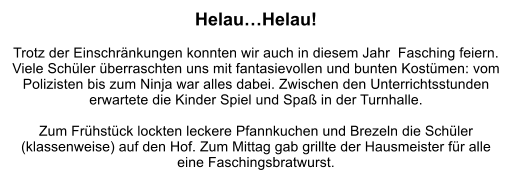 Helau…Helau!  Trotz der Einschränkungen konnten wir auch in diesem Jahr  Fasching feiern. Viele Schüler überraschten uns mit fantasievollen und bunten Kostümen: vom Polizisten bis zum Ninja war alles dabei. Zwischen den Unterrichtsstunden erwartete die Kinder Spiel und Spaß in der Turnhalle.  Zum Frühstück lockten leckere Pfannkuchen und Brezeln die Schüler (klassenweise) auf den Hof. Zum Mittag gab grillte der Hausmeister für alle eine Faschingsbratwurst.