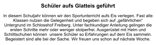 Schüler aufs Glatteis geführt   In diesem Schuljahr können wir den Sportunterricht aufs Eis verlegen. Fast alle Klassen nutzen die Gelegenheit und begeben sich auf „gefährlichen“ Untergrund im Schlosshof Freiberg. Unter fachkundiger Anleitung gelingen die ersten Schritte mehr oder weniger stolperfrei. Ausgerüstet mit Helm und Schlittschuhen können  unsere Schüler so Erfahrungen auf dem Eis sammeln. Begeistert sind alle bei der Sache. Wir freuen uns schon auf nächste Woche.