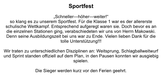 Sportfest  „Schneller—höher—weiter!“  so klang es zu unserem Sportfest. Für die Klasse 1 war es der allererste schulische Wettkampf. Entsprechend aufgeregt waren sie. Doch bevor es an die einzelnen Stationen ging, verabschiedeten wir uns von Herrn Makowski. Denn seine Ausbildungszeit bei uns war zu Ende. Vielen lieben Dank für die tolle Unterstützung!!!  Wir traten zu unterschiedlichen Disziplinen an: Weitsprung, Schlagballweitwurf und Sprint standen offiziell auf dem Plan, in den Pausen konnten wir ausgiebig spielen.   Die Sieger werden kurz vor den Ferien geehrt.