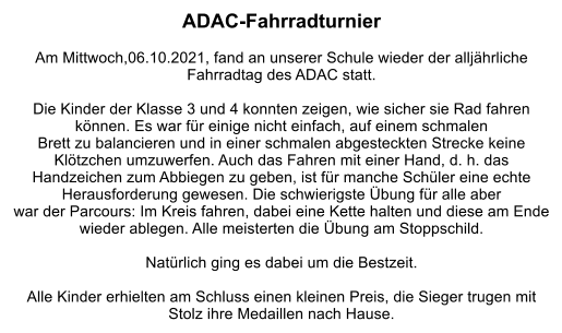 ADAC-Fahrradturnier  Am Mittwoch,06.10.2021, fand an unserer Schule wieder der alljährliche Fahrradtag des ADAC statt.  Die Kinder der Klasse 3 und 4 konnten zeigen, wie sicher sie Rad fahren können. Es war für einige nicht einfach, auf einem schmalen  Brett zu balancieren und in einer schmalen abgesteckten Strecke keine Klötzchen umzuwerfen. Auch das Fahren mit einer Hand, d. h. das  Handzeichen zum Abbiegen zu geben, ist für manche Schüler eine echte Herausforderung gewesen. Die schwierigste Übung für alle aber war der Parcours: Im Kreis fahren, dabei eine Kette halten und diese am Ende wieder ablegen. Alle meisterten die Übung am Stoppschild.  Natürlich ging es dabei um die Bestzeit.  Alle Kinder erhielten am Schluss einen kleinen Preis, die Sieger trugen mit Stolz ihre Medaillen nach Hause.