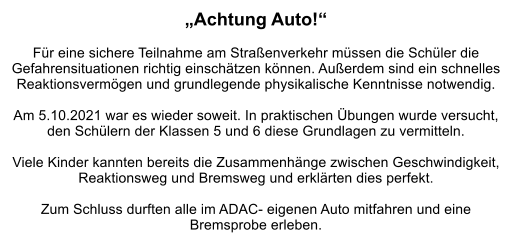 „Achtung Auto!“  Für eine sichere Teilnahme am Straßenverkehr müssen die Schüler die Gefahrensituationen richtig einschätzen können. Außerdem sind ein schnelles Reaktionsvermögen und grundlegende physikalische Kenntnisse notwendig.   Am 5.10.2021 war es wieder soweit. In praktischen Übungen wurde versucht, den Schülern der Klassen 5 und 6 diese Grundlagen zu vermitteln.  Viele Kinder kannten bereits die Zusammenhänge zwischen Geschwindigkeit, Reaktionsweg und Bremsweg und erklärten dies perfekt.   Zum Schluss durften alle im ADAC- eigenen Auto mitfahren und eine  Bremsprobe erleben.