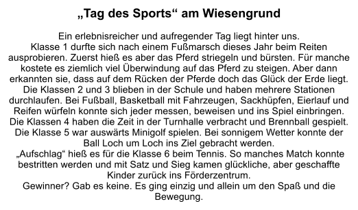 „Tag des Sports“ am Wiesengrund  Ein erlebnisreicher und aufregender Tag liegt hinter uns. Klasse 1 durfte sich nach einem Fußmarsch dieses Jahr beim Reiten ausprobieren. Zuerst hieß es aber das Pferd striegeln und bürsten. Für manche kostete es ziemlich viel Überwindung auf das Pferd zu steigen. Aber dann erkannten sie, dass auf dem Rücken der Pferde doch das Glück der Erde liegt. Die Klassen 2 und 3 blieben in der Schule und haben mehrere Stationen durchlaufen. Bei Fußball, Basketball mit Fahrzeugen, Sackhüpfen, Eierlauf und Reifen würfeln konnte sich jeder messen, beweisen und ins Spiel einbringen. Die Klassen 4 haben die Zeit in der Turnhalle verbracht und Brennball gespielt. Die Klasse 5 war auswärts Minigolf spielen. Bei sonnigem Wetter konnte der Ball Loch um Loch ins Ziel gebracht werden.  „Aufschlag“ hieß es für die Klasse 6 beim Tennis. So manches Match konnte bestritten werden und mit Satz und Sieg kamen glückliche, aber geschaffte Kinder zurück ins Förderzentrum.  Gewinner? Gab es keine. Es ging einzig und allein um den Spaß und die Bewegung.