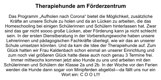 Therapiehunde am Förderzentrum  Das Programm „Aufholen nach Corona“ bietet die Möglichkeit, zusätzliche Kräfte an unsere Schule zu holen und da an Lücken zu arbeiten, die das Homeschooling bei einigen Schülerinnen und Schülern hinterlassen hat. Zwar sind das gar nicht soooo große Lücken, aber Förderung kann ja nicht schlecht sein. In der ersten Dienstberatung in der Vorbereitungswoche haben unsere Lehrerinnen und pädagogischen Fachkräfte überlegt, wie wir das an unserer Schule umsetzen könnten. Und da kam die Idee der Therapiehunde auf. Zum Glück hatten wir Frau Kaldenbach schon einmal an unserer Einrichtung und zum noch viel größeren Glück hatte diese auch noch genau 3 Termine frei. Immer mittwochs kommen jetzt also Hunde zu uns und arbeiten mit den Schülerinnen und Schülern der Klasse 2a und 2b. In der Woche vor den Ferien werden die Hunde dann sogar von Minipferden abgelöst—da fällt uns nur ein Wort ein: C O O L!!!