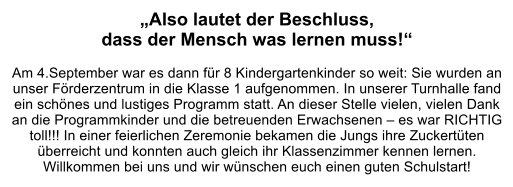 „Also lautet der Beschluss,  dass der Mensch was lernen muss!“  Am 4.September war es dann für 8 Kindergartenkinder so weit: Sie wurden an unser Förderzentrum in die Klasse 1 aufgenommen. In unserer Turnhalle fand ein schönes und lustiges Programm statt. An dieser Stelle vielen, vielen Dank an die Programmkinder und die betreuenden Erwachsenen – es war RICHTIG toll!!! In einer feierlichen Zeremonie bekamen die Jungs ihre Zuckertüten überreicht und konnten auch gleich ihr Klassenzimmer kennen lernen. Willkommen bei uns und wir wünschen euch einen guten Schulstart!