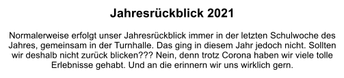 Jahresrückblick 2021  Normalerweise erfolgt unser Jahresrückblick immer in der letzten Schulwoche des Jahres, gemeinsam in der Turnhalle. Das ging in diesem Jahr jedoch nicht. Sollten wir deshalb nicht zurück blicken??? Nein, denn trotz Corona haben wir viele tolle Erlebnisse gehabt. Und an die erinnern wir uns wirklich gern.