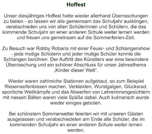 Hoffest   Unser diesjähriges Hoffest hatte wieder allerhand Überraschungen zu bieten - so lassen wir alle gemeinsam das Schuljahr ausklingen, verabschieden uns von allen Schülerinnen und Schülern, die das kommende Schuljahr an einer anderen Schule weiter lernen werden und freuen uns gemeinsam auf die Sommerferien-Zeit.  Zu Besuch war Robby Robaria mit einer Feuer- und Schlangenshow - jede mutige Schülerin und jeder mutige Schüler konnte die Schlangen berühren. Der Auftritt des Künstlers war eine besondere Überraschung und ein schöner Abschluss für unser Jahresthema „Kinder dieser Welt“.  Wieder waren zahlreiche Stationen aufgebaut, so zum Beispiel Riesenseifenblasen machen, Verkleiden, Wurstgalgen, Glücksrad, sportliche Wettkämpfe und das Abwerfen von Lehrerinnengesichtern mit nassen Bällen waren viele Späße dabei. Auch kulinarisch wurde wieder einiges geboten.  Bei schönstem Sommerwetter feierten wir mit unseren Gästen ausgelassen und verabschiedeten am Ende alle Schüler, die im kommenden Schuljahr an einer anderen Schule weiter lernen werden.