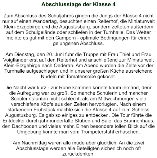 Abschlusstage der Klasse 4   Zum Abschluss des Schuljahres gingen die Jungs der Klasse 4 nicht nur auf einen Wandertag, besuchten einen Reiterhof, die Miniaturwelt Klein-Erzgebirge und die Augustusburg, sondern zelteten außerdem auf dem Schulgelände oder schliefen in der Turnhalle. Das Wetter meinte es gut mit den Campern - optimale Bedingungen für einen gelungenen Abschluss.  Am Dienstag, den 20. Juni fuhr die Truppe mit Frau Thiel und Frau Voigtländer erst auf den Reiterhof und anschließend zur Miniaturwelt Klein-Erzgebirge nach Oederan. Am Abend wurden die Zelte vor der Turnhalle aufgeschlagen und in unserer großen Küche ausreichend Nudeln mit Tomatensoße gekocht.  Die Nacht war kurz - zur Ruhe kommen konnte kaum jemand, denn die Aufregung war zu groß. So manche Schülerin und mancher Schüler staunten nicht schlecht, als am Mittwochmorgen viele verschlafene Köpfe aus den Zelten hervorlugten. Nach einem stärkenden Frühstück machte sich die Klasse 4 auf zum Schloss Augustusburg. Es gab so einiges zu entdecken. Die Tour führte die Entdecker durch jahrhundertalte Stuben und Säle, das Brunnenhaus, den Dachboden und vieles mehr. Einen besonders tollen Blick auf die Umgebung konnte man vom Trompeterstuhl erhaschen.  Am Nachmittag waren alle müde aber glücklich. An die zwei Abschlusstage werden alle Beteiligten sicherlich noch oft zurückdenken.