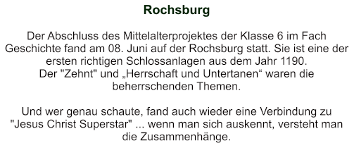 Rochsburg   Der Abschluss des Mittelalterprojektes der Klasse 6 im Fach Geschichte fand am 08. Juni auf der Rochsburg statt. Sie ist eine der ersten richtigen Schlossanlagen aus dem Jahr 1190. Der "Zehnt" und „Herrschaft und Untertanen“ waren die beherrschenden Themen.  Und wer genau schaute, fand auch wieder eine Verbindung zu "Jesus Christ Superstar" ... wenn man sich auskennt, versteht man die Zusammenhänge.