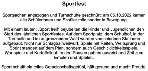 Sportfest   Sportsachen angezogen und Turnschuhe geschnürt: am 05.10.2022 kamen alle Schülerinnen und Schüler miteinander in Bewegung.   Mit einem lauten: „Sport frei!“ bejubelten die Kinder und Jugendlichen den Start des jährlichen Sportfestes. Auf dem Sportplatz, dem Schulhof, in der Turnhalle und im angrenzenden Wald wurden verschiedene Stationen aufgebaut. Nicht nur Schlagballweitwurf, Spiele mit Reifen, Weitsprung und Sprint standen auf dem Plan, sondern auch Geschicklichkeitsspiele, Wortspiele und Kartoffellauf. In den Pausen gab es ausreichend Zeit zum Erholen und Spielen.  Sport schafft ein tolles Gemeinschaftsgefühl, hält gesund und macht Freude.