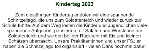 Kindertag 2023   Zum diesjährigen Kindertag erlebten wir eine spannende Schnitzeljagd, die uns zum Soldatenteich und wieder zurück zur Schule führte. Auf dem Weg lösten die Kinder und Jugendlichen viele spannende Aufgaben, pausierten mit Salaten und Würstchen am Soldatenteich und wurden bei der Rückkehr mit Eis und kleinen Schätzen überrascht. Unsere Praktikantinnen und unser FSJler haben die Schnitzeljagd toll organisiert - vielen Dank nochmal dafür!