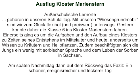 Ausflug Kloster Marienstern   Außerschulische Lernorte ... gehören in unseren Schulalltag. Mit unseren "Wiesengrundmobil" sind wir zum Glück flexibel (und preiswert) unterwegs. Gestern konnte daher die Klasse 6 ins Kloster Marienstern fahren. Einerseits ging es um die Aufgaben und den Aufbau eines Klosters zu Zeiten seines Entstehens im Mittelalter und heute, anderseits um Wissen zu Kräutern und Heilpflanzen. Zudem beschäftigten sich die Jungs ein wenig mit sorbischer Sprache und dem Leben der Sorben in Sachsen.   Am späten Nachmittag dann auf dem Rückweg das Fazit: Ein schöner, ereignisreicher und leckerer Tag