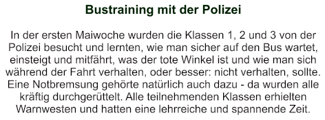 Bustraining mit der Polizei   In der ersten Maiwoche wurden die Klassen 1, 2 und 3 von der Polizei besucht und lernten, wie man sicher auf den Bus wartet, einsteigt und mitfährt, was der tote Winkel ist und wie man sich während der Fahrt verhalten, oder besser: nicht verhalten, sollte. Eine Notbremsung gehörte natürlich auch dazu - da wurden alle kräftig durchgerüttelt. Alle teilnehmenden Klassen erhielten Warnwesten und hatten eine lehrreiche und spannende Zeit.