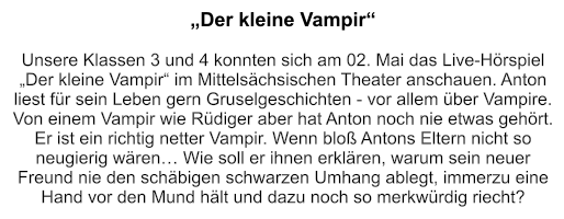 „Der kleine Vampir“    Unsere Klassen 3 und 4 konnten sich am 02. Mai das Live-Hörspiel „Der kleine Vampir“ im Mittelsächsischen Theater anschauen. Anton liest für sein Leben gern Gruselgeschichten - vor allem über Vampire. Von einem Vampir wie Rüdiger aber hat Anton noch nie etwas gehört. Er ist ein richtig netter Vampir. Wenn bloß Antons Eltern nicht so neugierig wären… Wie soll er ihnen erklären, warum sein neuer Freund nie den schäbigen schwarzen Umhang ablegt, immerzu eine Hand vor den Mund hält und dazu noch so merkwürdig riecht?