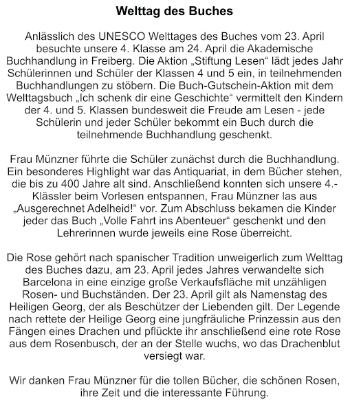 Welttag des Buches   Anlässlich des UNESCO Welttages des Buches vom 23. April besuchte unsere 4. Klasse am 24. April die Akademische Buchhandlung in Freiberg. Die Aktion „Stiftung Lesen“ lädt jedes Jahr Schülerinnen und Schüler der Klassen 4 und 5 ein, in teilnehmenden Buchhandlungen zu stöbern. Die Buch-Gutschein-Aktion mit dem Welttagsbuch „Ich schenk dir eine Geschichte“ vermittelt den Kindern der 4. und 5. Klassen bundesweit die Freude am Lesen - jede Schülerin und jeder Schüler bekommt ein Buch durch die teilnehmende Buchhandlung geschenkt.  Frau Münzner führte die Schüler zunächst durch die Buchhandlung. Ein besonderes Highlight war das Antiquariat, in dem Bücher stehen, die bis zu 400 Jahre alt sind. Anschließend konnten sich unsere 4.-Klässler beim Vorlesen entspannen, Frau Münzner las aus „Ausgerechnet Adelheid!“ vor. Zum Abschluss bekamen die Kinder jeder das Buch „Volle Fahrt ins Abenteuer“ geschenkt und den Lehrerinnen wurde jeweils eine Rose überreicht.  Die Rose gehört nach spanischer Tradition unweigerlich zum Welttag des Buches dazu, am 23. April jedes Jahres verwandelte sich Barcelona in eine einzige große Verkaufsfläche mit unzähligen Rosen- und Buchständen. Der 23. April gilt als Namenstag des Heiligen Georg, der als Beschützer der Liebenden gilt. Der Legende nach rettete der Heilige Georg eine jungfräuliche Prinzessin aus den Fängen eines Drachen und pflückte ihr anschließend eine rote Rose aus dem Rosenbusch, der an der Stelle wuchs, wo das Drachenblut versiegt war.  Wir danken Frau Münzner für die tollen Bücher, die schönen Rosen, ihre Zeit und die interessante Führung.